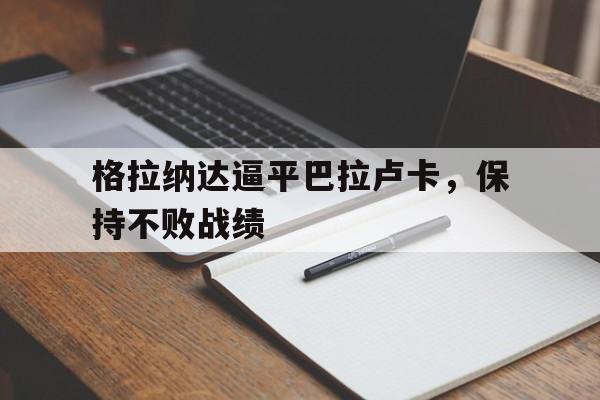 关于格拉纳达逼平巴拉卢卡，保持不败战绩的信息