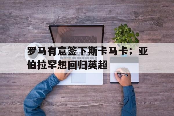 罗马有意签下斯卡马卡；亚伯拉罕想回归英超的简单介绍
