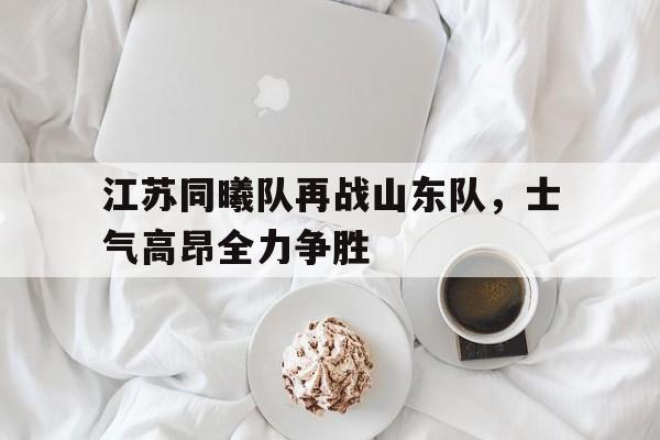江苏同曦队再战山东队，士气高昂全力争胜的简单介绍